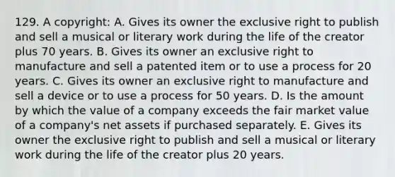 129. A copyright: A. Gives its owner the exclusive right to publish and sell a musical or literary work during the life of the creator plus 70 years. B. Gives its owner an exclusive right to manufacture and sell a patented item or to use a process for 20 years. C. Gives its owner an exclusive right to manufacture and sell a device or to use a process for 50 years. D. Is the amount by which the value of a company exceeds the fair market value of a company's net assets if purchased separately. E. Gives its owner the exclusive right to publish and sell a musical or literary work during the life of the creator plus 20 years.