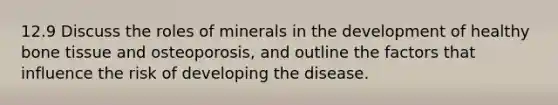 12.9 Discuss the roles of minerals in the development of healthy bone tissue and osteoporosis, and outline the factors that influence the risk of developing the disease.