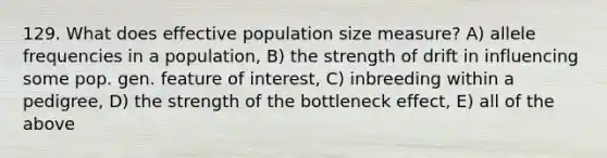 129. What does effective population size measure? A) allele frequencies in a population, B) the strength of drift in influencing some pop. gen. feature of interest, C) inbreeding within a pedigree, D) the strength of the bottleneck effect, E) all of the above