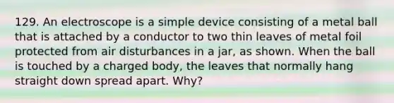 129. An electroscope is a simple device consisting of a metal ball that is attached by a conductor to two thin leaves of metal foil protected from air disturbances in a jar, as shown. When the ball is touched by a charged body, the leaves that normally hang straight down spread apart. Why?