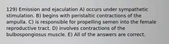 129) Emission and ejaculation A) occurs under sympathetic stimulation. B) begins with peristaltic contractions of the ampulla. C) is responsible for propelling semen into the female reproductive tract. D) involves contractions of the bulbospongiosus muscle. E) All of the answers are correct.