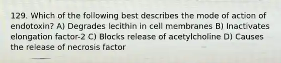 129. Which of the following best describes the mode of action of endotoxin? A) Degrades lecithin in cell membranes B) Inactivates elongation factor-2 C) Blocks release of acetylcholine D) Causes the release of necrosis factor