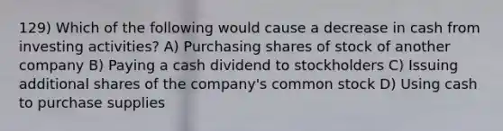 129) Which of the following would cause a decrease in cash from investing activities? A) Purchasing shares of stock of another company B) Paying a cash dividend to stockholders C) Issuing additional shares of the company's common stock D) Using cash to purchase supplies