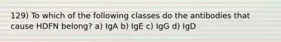 129) To which of the following classes do the antibodies that cause HDFN belong? a) IgA b) IgE c) IgG d) IgD