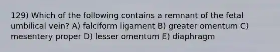 129) Which of the following contains a remnant of the fetal umbilical vein? A) falciform ligament B) greater omentum C) mesentery proper D) lesser omentum E) diaphragm