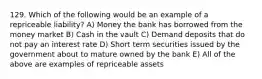 129. Which of the following would be an example of a repriceable liability? A) Money the bank has borrowed from the money market B) Cash in the vault C) Demand deposits that do not pay an interest rate D) Short term securities issued by the government about to mature owned by the bank E) All of the above are examples of repriceable assets