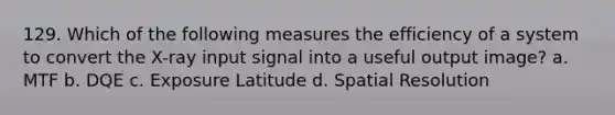 129. Which of the following measures the efficiency of a system to convert the X-ray input signal into a useful output image? a. MTF b. DQE c. Exposure Latitude d. Spatial Resolution