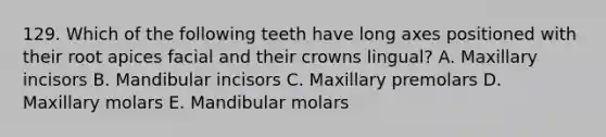 129. Which of the following teeth have long axes positioned with their root apices facial and their crowns lingual? A. Maxillary incisors B. Mandibular incisors C. Maxillary premolars D. Maxillary molars E. Mandibular molars