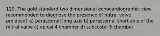 129. The gold standard two dimensional echocardiographic view recommended to diagnose the presence of mitral valve prolapse? a) parasternal long axis b) parasternal short axis of the mitral valve c) apical 4 chamber d) subcostal 5 chamber