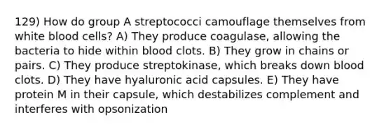 129) How do group A streptococci camouflage themselves from white blood cells? A) They produce coagulase, allowing the bacteria to hide within blood clots. B) They grow in chains or pairs. C) They produce streptokinase, which breaks down blood clots. D) They have hyaluronic acid capsules. E) They have protein M in their capsule, which destabilizes complement and interferes with opsonization