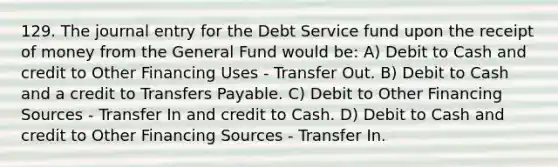 129. The journal entry for the Debt Service fund upon the receipt of money from the General Fund would be: A) Debit to Cash and credit to Other Financing Uses - Transfer Out. B) Debit to Cash and a credit to Transfers Payable. C) Debit to Other Financing Sources - Transfer In and credit to Cash. D) Debit to Cash and credit to Other Financing Sources - Transfer In.