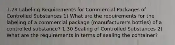 1.29 Labeling Requirements for Commercial Packages of Controlled Substances 1) What are the requirements for the labeling of a commercial package (manufacturer's bottles) of a controlled substance? 1.30 Sealing of Controlled Substances 2) What are the requirements in terms of sealing the container?