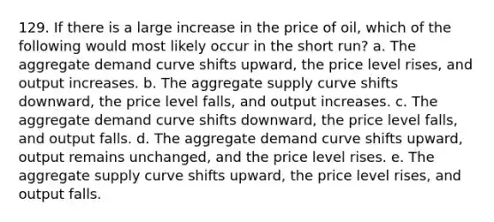 129. If there is a large increase in the price of oil, which of the following would most likely occur in the short run? a. The aggregate demand curve shifts upward, the price level rises, and output increases. b. The aggregate supply curve shifts downward, the price level falls, and output increases. c. The aggregate demand curve shifts downward, the price level falls, and output falls. d. The aggregate demand curve shifts upward, output remains unchanged, and the price level rises. e. The aggregate supply curve shifts upward, the price level rises, and output falls.