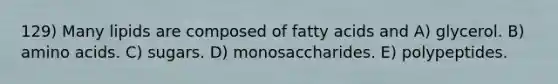 129) Many lipids are composed of fatty acids and A) glycerol. B) amino acids. C) sugars. D) monosaccharides. E) polypeptides.