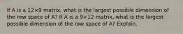 If A is a 12×9 matrix, what is the largest possible dimension of the row space of​ A? If A is a 9×12 matrix, what is the largest possible dimension of the row space of​ A? Explain.