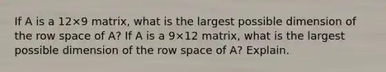 If A is a 12×9 matrix, what is the largest possible dimension of the row space of​ A? If A is a 9×12 matrix, what is the largest possible dimension of the row space of​ A? Explain.