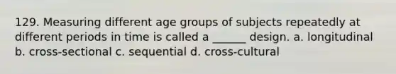 129. Measuring different age groups of subjects repeatedly at different periods in time is called a ______ design. a. longitudinal b. cross-sectional c. sequential d. cross-cultural