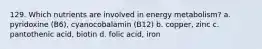 129. Which nutrients are involved in energy metabolism? a. pyridoxine (B6), cyanocobalamin (B12) b. copper, zinc c. pantothenic acid, biotin d. folic acid, iron