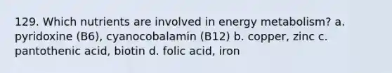 129. Which nutrients are involved in energy metabolism? a. pyridoxine (B6), cyanocobalamin (B12) b. copper, zinc c. pantothenic acid, biotin d. folic acid, iron