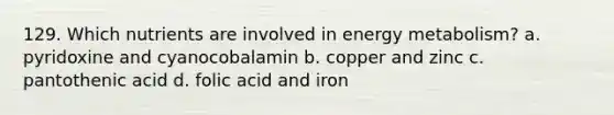 129. Which nutrients are involved in energy metabolism? a. pyridoxine and cyanocobalamin b. copper and zinc c. pantothenic acid d. folic acid and iron