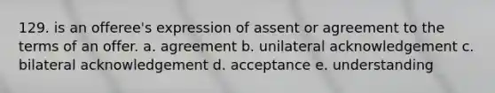 129. is an offeree's expression of assent or agreement to the terms of an offer. a. agreement b. unilateral acknowledgement c. bilateral acknowledgement d. acceptance e. understanding