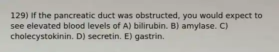 129) If the pancreatic duct was obstructed, you would expect to see elevated blood levels of A) bilirubin. B) amylase. C) cholecystokinin. D) secretin. E) gastrin.