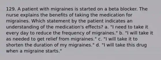 129. A patient with migraines is started on a beta blocker. The nurse explains the benefits of taking the medication for migraines. Which statement by the patient indicates an understanding of the medication's effects? a. "I need to take it every day to reduce the frequency of migraines." b. "I will take it as needed to get relief from migraines." c. "I will take it to shorten the duration of my migraines." d. "I will take this drug when a migraine starts."