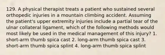 129. A physical therapist treats a patient who sustained several orthopedic injuries in a mountain climbing accident. Assuming the patient's upper extremity injuries include a partial tear of the ulnar collateral ligament, which of the following methods would most likely be used in the medical management of this injury? 1. short-arm thumb spica cast 2. long-arm thumb spica cast 3. short-arm thumb spica splint 4. long-arm thumb spica splint