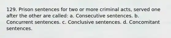 129. Prison sentences for two or more criminal acts, served one after the other are called: a. Consecutive sentences. b. Concurrent sentences. c. Conclusive sentences. d. Concomitant sentences.