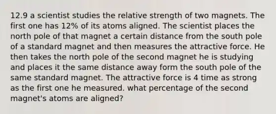 12.9 a scientist studies the relative strength of two magnets. The first one has 12% of its atoms aligned. The scientist places the north pole of that magnet a certain distance from the south pole of a standard magnet and then measures the attractive force. He then takes the north pole of the second magnet he is studying and places it the same distance away form the south pole of the same standard magnet. The attractive force is 4 time as strong as the first one he measured. what percentage of the second magnet's atoms are aligned?