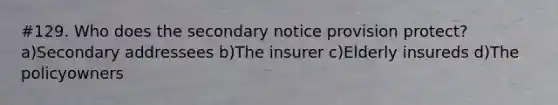 #129. Who does the secondary notice provision protect? a)Secondary addressees b)The insurer c)Elderly insureds d)The policyowners