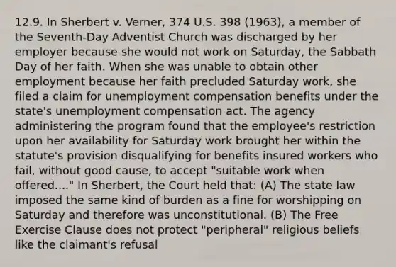 12.9. In Sherbert v. Verner, 374 U.S. 398 (1963), a member of the Seventh-Day Adventist Church was discharged by her employer because she would not work on Saturday, the Sabbath Day of her faith. When she was unable to obtain other employment because her faith precluded Saturday work, she filed a claim for unemployment compensation benefits under the state's unemployment compensation act. The agency administering the program found that the employee's restriction upon her availability for Saturday work brought her within the statute's provision disqualifying for benefits insured workers who fail, without good cause, to accept "suitable work when offered...." In Sherbert, the Court held that: (A) The state law imposed the same kind of burden as a fine for worshipping on Saturday and therefore was unconstitutional. (B) The Free Exercise Clause does not protect "peripheral" religious beliefs like the claimant's refusal