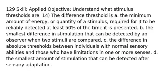 129 Skill: Applied Objective: Understand what stimulus thresholds are. 14) The difference threshold is a. the minimum amount of energy, or quantity of a stimulus, required for it to be reliably detected at least 50% of the time it is presented. b. the smallest difference in stimulation that can be detected by an observer when two stimuli are compared. c. the difference in absolute thresholds between individuals with normal sensory abilities and those who have limitations in one or more senses. d. the smallest amount of stimulation that can be detected after sensory adaptation.