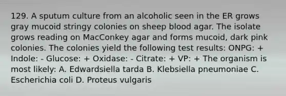 129. A sputum culture from an alcoholic seen in the ER grows gray mucoid stringy colonies on sheep blood agar. The isolate grows reading on MacConkey agar and forms mucoid, dark pink colonies. The colonies yield the following test results: ONPG: + Indole: - Glucose: + Oxidase: - Citrate: + VP: + The organism is most likely: A. Edwardsiella tarda B. Klebsiella pneumoniae C. Escherichia coli D. Proteus vulgaris