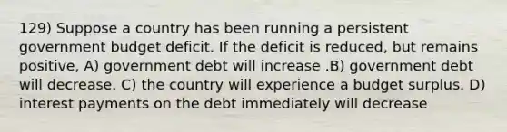 129) Suppose a country has been running a persistent government budget deficit. If the deficit is reduced, but remains positive, A) government debt will increase .B) government debt will decrease. C) the country will experience a budget surplus. D) interest payments on the debt immediately will decrease