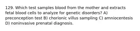 129. Which test samples blood from the mother and extracts fetal blood cells to analyze for genetic disorders? A) preconception test B) chorionic villus sampling C) amniocentesis D) noninvasive prenatal diagnosis.