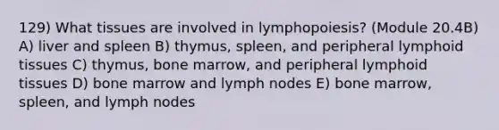 129) What tissues are involved in lymphopoiesis? (Module 20.4B) A) liver and spleen B) thymus, spleen, and peripheral lymphoid tissues C) thymus, bone marrow, and peripheral lymphoid tissues D) bone marrow and lymph nodes E) bone marrow, spleen, and lymph nodes