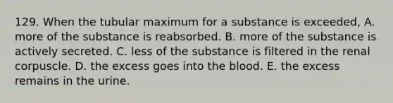 129. When the tubular maximum for a substance is exceeded, A. more of the substance is reabsorbed. B. more of the substance is actively secreted. C. less of the substance is filtered in the renal corpuscle. D. the excess goes into the blood. E. the excess remains in the urine.