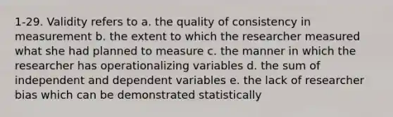 1-29. Validity refers to a. the quality of consistency in measurement b. the extent to which the researcher measured what she had planned to measure c. the manner in which the researcher has operationalizing variables d. the sum of independent and dependent variables e. the lack of researcher bias which can be demonstrated statistically