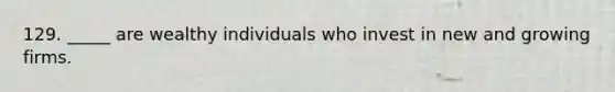 129. _____ are wealthy individuals who invest in new and growing firms.