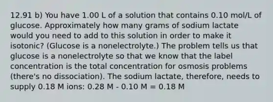 12.91 b) You have 1.00 L of a solution that contains 0.10 mol/L of glucose. Approximately how many grams of sodium lactate would you need to add to this solution in order to make it isotonic? (Glucose is a nonelectrolyte.) The problem tells us that glucose is a nonelectrolyte so that we know that the label concentration is the total concentration for osmosis problems (there's no dissociation). The sodium lactate, therefore, needs to supply 0.18 M ions: 0.28 M - 0.10 M = 0.18 M