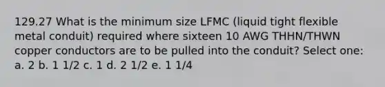 129.27 What is the minimum size LFMC (liquid tight flexible metal conduit) required where sixteen 10 AWG THHN/THWN copper conductors are to be pulled into the conduit? Select one: a. 2 b. 1 1/2 c. 1 d. 2 1/2 e. 1 1/4