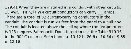 129.41 When they are installed in a conduit with other circuits, 10 AWG THHN/THWN circuit conductors can carry ___ amps. There are a total of 32 current-carrying conductors in the conduit. The conduit is run 20 feet from the panel to a pull box. The conduit is located above the ceiling where the temperature is 125 degrees Fahrenheit. Don't forget to use the Table 310.16 in the 90° C column. Select one: a. 10.72 b. 26.6 c. 10.64 d. 9.38 e. 12.16