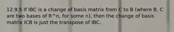 12.9.5 If IBC is a change of basis matrix from C to B (where B, C are two bases of R^n, for some n), then the change of basis matrix ICB is just the transpose of IBC.