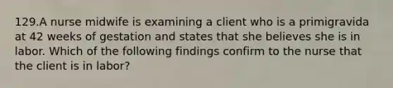 129.A nurse midwife is examining a client who is a primigravida at 42 weeks of gestation and states that she believes she is in labor. Which of the following findings confirm to the nurse that the client is in labor?