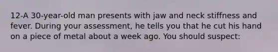 12-A 30-year-old man presents with jaw and neck stiffness and fever. During your assessment, he tells you that he cut his hand on a piece of metal about a week ago. You should suspect: