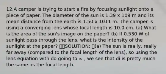 12.A camper is trying to start a fire by focusing sunlight onto a piece of paper. The diameter of the sun is 1.39 x 109 m and its mean distance from the earth is 1.50 x 1011 m. The camper is using a converging lens whose focal length is 10.0 cm. (a) What is the area of the sun's image on the paper? (b) If 0.530 W of sunlight pass through the lens, what is the intensity of the sunlight at the paper? SOLUTION: (a) The sun is really, really far away (compared to the focal length of the lens), so using the lens equation with do going to ∞ , we see that di is pretty much the same as the focal length.