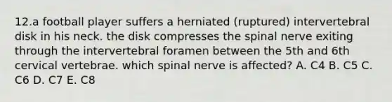 12.a football player suffers a herniated (ruptured) intervertebral disk in his neck. the disk compresses the spinal nerve exiting through the intervertebral foramen between the 5th and 6th cervical vertebrae. which spinal nerve is affected? A. C4 B. C5 C. C6 D. C7 E. C8