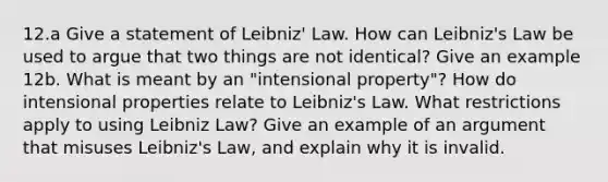 12.a Give a statement of Leibniz' Law. How can Leibniz's Law be used to argue that two things are not identical? Give an example 12b. What is meant by an "intensional property"? How do intensional properties relate to Leibniz's Law. What restrictions apply to using Leibniz Law? Give an example of an argument that misuses Leibniz's Law, and explain why it is invalid.