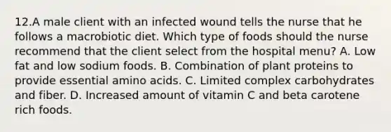 12.A male client with an infected wound tells the nurse that he follows a macrobiotic diet. Which type of foods should the nurse recommend that the client select from the hospital menu? A. Low fat and low sodium foods. B. Combination of plant proteins to provide essential amino acids. C. Limited complex carbohydrates and fiber. D. Increased amount of vitamin C and beta carotene rich foods.